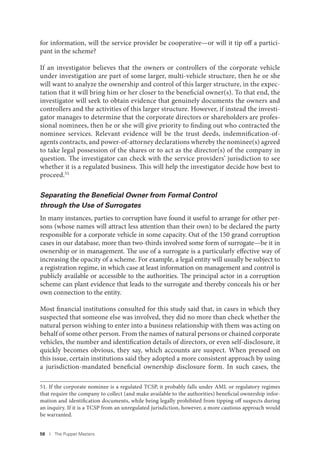 58 I The Puppet Masters
for information, will the service provider be cooperative—or will it tip off a partici-
pant in the scheme?
If an investigator believes that the owners or controllers of the corporate vehicle
under investigation are part of some larger, multi-vehicle structure, then he or she
will want to analyze the ownership and control of this larger structure, in the expec-
tation that it will bring him or her closer to the beneficial owner(s). To that end, the
investigator will seek to obtain evidence that genuinely documents the owners and
controllers and the activities of this larger structure. However, if instead the investi-
gator manages to determine that the corporate directors or shareholders are profes-
sional nominees, then he or she will give priority to finding out who contracted the
nominee services. Relevant evidence will be the trust deeds, indemnification-of-
agents contracts, and power-of-attorney declarations whereby the nominee(s) agreed
to take legal possession of the shares or to act as the director(s) of the company in
question. The investigator can check with the service providers’ jurisdiction to see
whether it is a regulated business. This will help the investigator decide how best to
proceed.51
Separating the Beneﬁcial Owner from Formal Control
through the Use of Surrogates
In many instances, parties to corruption have found it useful to arrange for other per-
sons (whose names will attract less attention than their own) to be declared the party
responsible for a corporate vehicle in some capacity. Out of the 150 grand corruption
cases in our database, more than two-thirds involved some form of surrogate—be it in
ownership or in management. The use of a surrogate is a particularly effective way of
increasing the opacity of a scheme. For example, a legal entity will usually be subject to
a registration regime, in which case at least information on management and control is
publicly available or accessible to the authorities. The principal actor in a corruption
scheme can plant evidence that leads to the surrogate and thereby conceals his or her
own connection to the entity.
Most financial institutions consulted for this study said that, in cases in which they
suspected that someone else was involved, they did no more than check whether the
natural person wishing to enter into a business relationship with them was acting on
behalf of some other person. From the names of natural persons or chained corporate
vehicles, the number and identification details of directors, or even self-disclosure, it
quickly becomes obvious, they say, which accounts are suspect. When pressed on
this issue, certain institutions said they adopted a more consistent approach by using
a jurisdiction-mandated beneficial ownership disclosure form. In such cases, the
51. If the corporate nominee is a regulated TCSP, it probably falls under AML or regulatory regimes
that require the company to collect (and make available to the authorities) beneficial ownership infor-
mation and identification documents, while being legally prohibited from tipping off suspects during
an inquiry. If it is a TCSP from an unregulated jurisdiction, however, a more cautious approach would
be warranted.
 