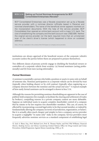 Part 3. Where Does the Beneﬁcial Owner Hide? I 59
institutions are always apprised of the beneficial owners of the corporate vehicle’s
accounts (unless the parties before them are prepared to perjure themselves).
Two different classes of persons actively engage in shielding the beneficial owners or
controllers of a corporate vehicle from scrutiny: (a) formal nominees (acting profes-
sionally) and (b) front men (acting informally).
Formal Nominees
A nominee is essentially a person who holds a position or assets in name only on behalf
of someone else. Nominee participation in a corporate vehicle can be devised by trust
(typically when holding shares) or by civil contract (typically when registering as a
company director) between the nominee and the actual end user.52 A typical example
of how easily formal nominees can be arranged is shown in box 3.14.
Although the reasons for permitting nominee shareholding are apparent in the case of
publicly held companies (for example, to facilitate the clearing and settlement of trades
by brokers), compelling reasons in a private company context are more debatable.
Suppose an individual wants to acquire complete shareholder control of a company
that by statute or by law requires two shareholder members. This can, of course, be
effected by incorporating a second legal entity to be that second member, or indeed by
fundamentally altering the company (in terms of jurisdiction, organization, or bylaw).
But it is actually often much cheaper and simpler to hire a company service provider
to acquire a negligible “in name only” stake in the company. Service providers most
frequently advertise nominee services as a standard component of establishing legal
52. Jack A. Blum, Esq., Prof. Michael Levi, Prof. R. Thomas Naylor, and Prof. Phil Williams, Financial
Havens, Banking Secrecy and Money Laundering (United Nations Office for Drug Control and Crime
Prevention, Global Programme Against Money Laundering, 1998), p. 30.
BOX 3.14 Setting up Formal Nominee Arrangements for BCP
Consolidated Enterprises (Nevada)a
BCP Consolidated Enterprises was a Nevada corporation set up by a Nevada
service provider with a nominee director (ofﬁcially based in Panama) and
nominee shareholders. The name of the beneﬁcial owner appears nowhere on
the incorporation documents. With the help of the service provider, BCP
Consolidated then opened an online bank account with a major U.S. bank. The
cost of establishing the company and the bank account was US$3,695. Neither
the original service provider nor the bank required more than an unnotarized
scan of the client’s driver’s license (which happened to show an outdated
address).
Note: a. This was undertaken in the context of the TCSP project on company service providers.
 