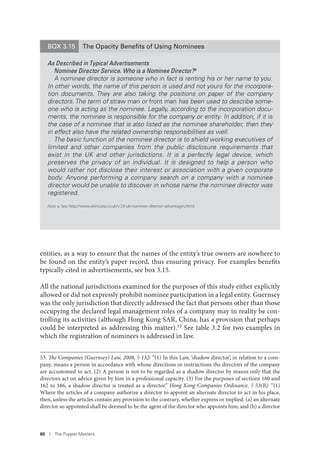60 I The Puppet Masters
entities, as a way to ensure that the names of the entity’s true owners are nowhere to
be found on the entity’s paper record, thus ensuring privacy. For examples benefits
typically cited in advertisements, see box 3.15.
All the national jurisdictions examined for the purposes of this study either explicitly
allowed or did not expressly prohibit nominee participation in a legal entity. Guernsey
was the only jurisdiction that directly addressed the fact that persons other than those
occupying the declared legal management roles of a company may in reality be con-
trolling its activities (although Hong Kong SAR, China, has a provision that perhaps
could be interpreted as addressing this matter).53 See table 3.2 for two examples in
which the registration of nominees is addressed in law.
53. The Companies (Guernsey) Law, 2008, § 132: “(1) In this Law, ‘shadow director’, in relation to a com-
pany, means a person in accordance with whose directions or instructions the directors of the company
are accustomed to act. (2) A person is not to be regarded as a shadow director by reason only that the
directors act on advice given by him in a professional capacity. (3) For the purposes of sections 160 and
162 to 166, a shadow director is treated as a director.” Hong Kong Companies Ordinance, § 53(B): “(1)
Where the articles of a company authorize a director to appoint an alternate director to act in his place,
then, unless the articles contain any provision to the contrary, whether express or implied: (a) an alternate
director so appointed shall be deemed to be the agent of the director who appoints him; and (b) a director
BOX 3.15 The Opacity Beneﬁts of Using Nominees
As Described in Typical Advertisements
Nominee Director Service. Who is a Nominee Director?a
A nominee director is someone who in fact is renting his or her name to you.
In other words, the name of this person is used and not yours for the incorpora-
tion documents. They are also taking the positions on paper of the company
directors. The term of straw man or front man has been used to describe some-
one who is acting as the nominee. Legally, according to the incorporation docu-
ments, the nominee is responsible for the company or entity. In addition, if it is
the case of a nominee that is also listed as the nominee shareholder, then they
in effect also have the related ownership responsibilities as well.
The basic function of the nominee director is to shield working executives of
limited and other companies from the public disclosure requirements that
exist in the UK and other jurisdictions. It is a perfectly legal device, which
preserves the privacy of an individual. It is designed to help a person who
would rather not disclose their interest or association with a given corporate
body. Anyone performing a company search on a company with a nominee
director would be unable to discover in whose name the nominee director was
registered.
Note: a. See http://www.ukincorp.co.uk/s-23-uk-nominee-director-advantages.html.
 