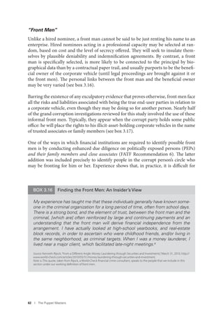 62 I The Puppet Masters
BOX 3.16 Finding the Front Men: An Insider’s View
My experience has taught me that these individuals generally have known some-
one in the criminal organization for a long period of time, often from school days.
There is a strong bond, and the element of trust, between the front man and the
criminal, [which are] often reinforced by large and continuing payments and an
understanding that the front man will derive ﬁnancial independence from the
arrangement. I have actually looked at high-school yearbooks, and real-estate
block records, in order to ascertain who were childhood friends, and/or living in
the same neighborhood, as criminal targets. When I was a money launderer, I
lived near a major client, which facilitated late-night meetings.a
Source: Kenneth Rijock,“From a Diﬀerent Angle: Money Laundering through Securities and Investments,”March 31, 2010, http://
www.world-check.com/articles/2010/03/31/money laundering-through-securities-and-investment.
Note: a. This quote, taken from Rijock, a World-Check ﬁnancial crime consultant, speaks to the people that we include in this
section under our working deﬁnition of front men.
“Front Men”
Unlike a hired nominee, a front man cannot be said to be just renting his name to an
enterprise. Hired nominees acting in a professional capacity may be selected at ran-
dom, based on cost and the level of secrecy offered. They will seek to insulate them-
selves by plausible deniability and indemnification agreements. By contrast, a front
man is specifically selected, is more likely to be connected to the principal by bio-
graphical data than by a contractual paper trail, and usually purports to be the benefi-
cial owner of the corporate vehicle (until legal proceedings are brought against it or
the front men). The personal links between the front man and the beneficial owner
may be very varied (see box 3.16).
Barring the existence of any exculpatory evidence that proves otherwise, front men face
all the risks and liabilities associated with being the true end-user parties in relation to
a corporate vehicle, even though they may be doing so for another person. Nearly half
of the grand corruption investigations reviewed for this study involved the use of these
informal front men. Typically, they appear when the corrupt party holds some public
office: he will place the rights to his illicit-asset-holding corporate vehicles in the name
of trusted associates or family members (see box 3.17).
One of the ways in which financial institutions are required to identify possible front
men is by conducting enhanced due diligence on politically exposed persons (PEPs)
and their family members and close associates (FATF Recommendation 6). The latter
addition was included precisely to identify people in the corrupt person’s circle who
may be fronting for him or her. Experience shows that, in practice, it is difficult for
 