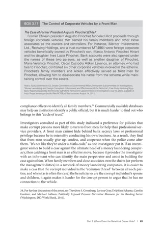 Part 3. Where Does the Beneﬁcial Owner Hide? I 63
BOX 3.17 The Control of Corporate Vehicles by a Front Man
The Case of Former President Augusto Pinochet (Chile)a
Former Chilean president Augusto Pinochet funneled illicit proceeds through
foreign corporate vehicles that named his family members and other close
associates as the owners and controllers. For instance, Meritor Investments
Ltd., Redwing Holdings, and a trust numbered MT-4964 were foreign corporate
vehicles beneﬁcially owned by Pinochet’s son, Marco Antonio Pinochet Hiriart
and his daughter Ines Lucia Pinochet. Bank accounts were also opened under
the names of these two persons, as well as another daughter of Pinochet,
Maria Veronica Pinochet. Oscar Custodio Aitken Lavancy, an attorney who had
ties to Pinochet, controlled six other corporate vehicles involved in the scheme.
Pinochet’s family members and Aitken effectively served as front men for
Pinochet, allowing him to disassociate his name from the scheme while main-
taining control over the assets.
Note: a. Facts conﬁrmed in U.S. Senate Committee on Governmental Aﬀairs, Permanent Subcommittee on Investigations,
“Money Laundering and Foreign Corruption: Enforcement and Eﬀectiveness of the Patriot Act, Case Study Involving Riggs
Bank,”Report prepared by the Minority Staﬀ of the Permanent Subcommittee on Investigations (July 15, 2004), available at
http://hsgac.senate.gov/public/ﬁles/ACF58.pdf (last accessed August 14, 2011).
compliance officers to identify all family members.54 Commercially available databases
may help an institution identify a public official, but it is much harder to find out who
belongs to this “circle of trust.”
Investigators consulted as part of this study indicated a preference for policies that
make corrupt persons more likely to turn to front men for help than professional ser-
vice providers. A front man cannot hide behind bank secrecy laws or professional
privilege because he is ostensibly conducting his own business. As a result, they find
that front men usually give up, confess, and cooperate when the police come after
them. “It’s not like they’re under a Mafia code,” as one investigator put it. If an investi-
gator wishes to build a case against the ultimate head of a money laundering conspir-
acy, then catching a front man is an effective move, because it provides the investigator
with an informant who can identify the main perpetrator and assist in building the
case against him. When family members and close associates own the shares (or perform
the management duties) in a network of money laundering companies, it is easier to
make a case that the corrupt individual is the “common thread” between all such par-
ties; and when (as is often the case) the beneficiaries are the corrupt individual’s spouse
and children, it again makes it harder for the corrupt person to argue that he has no
connection to the vehicle.
54. For further discussion of the point, see Theodore S. Greenberg, Larissa Gray, Delphine Schantz, Carolin
Gardner, and Michael Latham, Politically Exposed Persons: Preventive Measures for the Banking Sector
(Washington, DC: World Bank, 2010).
 