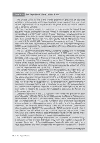 64 I The Puppet Masters
BOX 3.18 The Experience of the United States
The United States is one of the world’s preeminent providers of corporate
vehicles to both domestic and foreign beneﬁcial owners. As such, the strength of
its AML regime is of critical importance in the global efforts to counter the mis-
use of corporate vehicles.
As described in the introduction to this report, concerns in the United States
about the misuse of corporate vehicles formed in jurisdictions off its shores can
be traced back to a 1937 report by then–Treasury Secretary Henry Morgenthau, Jr.
to President Franklin D. Roosevelt. Nearly 70 years later, Secretary Morgenthau’s
son, then–District Attorney for New York County Robert Morgenthau would
endorse U.S. Senate Bill 569, “IncorporationTransparency and Law Enforcement
Assistance Act.”a
The key difference, however, was that this proposed legislation
(S.569) sought to address the increasing problem of misuse of corporate vehicles
formed within U.S. borders.
The U.S. Government’s National Money Laundering Strategy calls for increased
transparency of beneﬁcial owners of legal entities.b
A 2006 report by the Finan-
cial Crimes Enforcement Network of the U.S. Treasury examined the role of
domestic shell companies in ﬁnancial crimes and money laundering.c
The Gov-
ernment Accountability Ofﬁce, the auditing arm of the U.S. Congress, also issued
reports on the misuse of domestically formed companies for money laundering,
and the lack of beneﬁcial ownership information collected by virtually all of the
corporate registries operated by the ﬁfty U.S. states.d
The Senate Permanent Subcommittee on Investigations, chaired by Sen. Carl
Levin, held hearings on the issue in 2006, and the Senate Homeland Security and
Governmental Affairs Committee held hearings on S. 569 in 2009. District Attor-
ney Morgenthau and representatives from the U.S. Department of Justice and
Department of Homeland Security’s Immigration and Customs Enforcement tes-
tiﬁed that the bill had the support of U.S. law enforcement.e
A common theme in
their testimonies was that the lack of beneﬁcial ownership information collected
and held by state corporate registries impeded their investigations as well as
their ability to respond to requests for investigative assistance by foreign law
enforcement agencies.
Corporate registries in the U.S. typically come under the purview of each
state’s Secretary of State. At the June 2009 hearings, the National Association of
Secretaries of State (NASS), represented by the co-chair of the Company Forma-
tion Task Force testiﬁed, “NASS and a number of other prominent organizations
are currently on record in opposition to this bill, including: the Uniform Law Com-
missioners, the American Bar Association (ABA), and the National Conference of
State Legislatures (NCSL).”f The opposition by NASS centered around what it
described as the bill’s effort to move corporate registries beyond their current
ministerial role and the ﬁnancial costs that states would have to bear to imple-
ment the bill’s record-collection and record-keeping obligations.
The United States has no legal requirement that companies be formed through
a company service provider. Individuals may form and register companies on
their own. Moreover, U.S. Trust and Company Service Providers—including attor-
neys, accountants, and other professionals who perform such services –- are not
(continued next page)
 