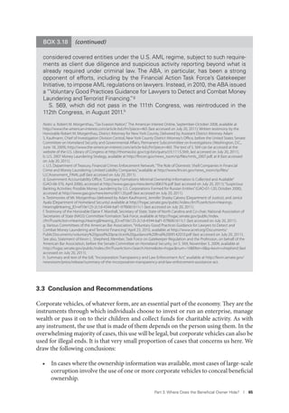 Part 3. Where Does the Beneﬁcial Owner Hide? I 65
(continued)BOX 3.18
considered covered entities under the U.S. AML regime, subject to such require-
ments as client due diligence and suspicious activity reporting beyond what is
already required under criminal law. The ABA, in particular, has been a strong
opponent of efforts, including by the Financial Action Task Force’s Gatekeeper
Initiative, to impose AML regulations on lawyers. Instead, in 2010, the ABA issued
a “Voluntary Good Practices Guidance for Lawyers to Detect and Combat Money
Laundering and Terrorist Financing.”g
S. 569, which did not pass in the 111th Congress, was reintroduced in the
112th Congress, in August 2011.h
Notes: a. Robert M. Morgenthau,“Tax Evasion Nation,” The American Interest Online, September-October 2008, available at
http://www.the-american-interest.com/article-bd.cfm?piece=465 (last accessed on July 20, 2011); Written testimony by the
Honorable Robert M. Morgenthau, District Attorney for New York County, Delivered by Assistant District Attorney Adam
S. Kaufmann, Chief of Investigation Division Central, New York County District Attorney’s Oﬃce, before the United States Senate
Committee on Homeland Security and Governmental Aﬀairs, Permanent Subcommittee on Investigations (Washington, D.C.,
June 18, 2009), http://www.the-american-interest.com/article-bd.cfm?piece=465. The text of S. 569 can be accessed at the
website of the U.S. Library of Congress at http://thomas.loc.gov/cgi-bin/query/z?c111:S.569:, last accessed on July 20, 2011).
b. U.S. 2007 Money Laundering Strategy, available at http://ﬁncen.gov/news_room/rp/ﬁles/nmls_2007.pdf, at 8 (last accessed
on July 20, 2011).
c. U.S. Department of Treasury, Financial Crimes Enforcement Network,“The Role of Domestic Shell Companies in Financial
Crime and Money Laundering: Limited Liability Companies,”available at http://www.ﬁncen.gov/news_room/rp/ﬁles/
LLCAssessment_FINAL.pdf (last accessed on July 20, 2011).
d. Government Accountability Oﬃce,“Company Formations: Minimal Ownership Information Is Collected and Available”
(GAO-06-376, April 2006), accessed at http://www.gao.gov/new.items/d06376.pdf (last accessed on July 20, 2011);“Suspicious
Banking Activities: Possible Money Laundering by U.S. Corporations Formed for Russian Entities”(GAO-01-120, October 2000),
accessed at http://www.gao.gov/new.items/d01120.pdf (last accessed on July 20, 2011).
e. Testimonies of Mr. Morgenthau (delivered by Adam Kaufmann), Jennifer Shasky Calvery (Department of Justice), and Janice
Ayala (Department of Homeland Security) available at http://hsgac.senate.gov/public/index.cfm?FuseAction=Hearings.
Hearing&Hearing_ID=ef10e125-2c1d-4344-baf1-07f6061611c1 (last accessed on July 20, 2011).
f. Testimony of the Honorable Elaine F. Marshall, Secretary of State, State of North Carolina and Co-chair, National Association of
Secretaries of State (NASS) Committee Formation Task Force, available at http://hsgac.senate.gov/public/index.
cfm?FuseAction=Hearings.Hearing&Hearing_ID=ef10e125-2c1d-4344-baf1-07f6061611c1 (last accessed on July 20, 2011).
g. Various Committees of the American Bar Association,“Voluntary Good Practices Guidance for Lawyers to Detect and
Combat Money Laundering and Terrorist Financing,”April 23, 2010, available at http://www.acrel.org/Documents/
PublicDocuments/voluntary%20good%20practices%20guidance%20ﬁnal%2009142010.pdf (last accessed on July 20, 2011).
See also, Statement of Kevin L. Shepherd, Member, Task Force on Gatekeeper Regulation and the Profession, on behalf of the
American Bar Association, before the Senate Committee on Homeland Security, on S. 569, November 5, 2009, available at
http://hsgac.senate.gov/public/index.cfm?FuseAction=Search.Home&site=hsgac&num=10&ﬁlter=0&q=kevin+shepherd (last
accessed on July 20, 2011).
h. Summary and text of the bill, “Incorporation Transparency and Law Enforcement Act,” available at http://levin.senate.gov/
newsroom/press/release/summary-of-the-incorporation-transparency-and-law-enforcement-assistance-act.
3.3 Conclusion and Recommendations
Corporate vehicles, of whatever form, are an essential part of the economy. They are the
instruments through which individuals choose to invest or run an enterprise, manage
wealth or pass it on to their children and collect funds for charitable activity. As with
any instrument, the use that is made of them depends on the person using them. In the
overwhelming majority of cases, this use will be legal, but corporate vehicles can also be
used for illegal ends. It is that very small proportion of cases that concerns us here. We
draw the following conclusions:
• In cases where the ownership information was available, most cases of large-scale
corruption involve the use of one or more corporate vehicles to conceal beneficial
ownership.
 