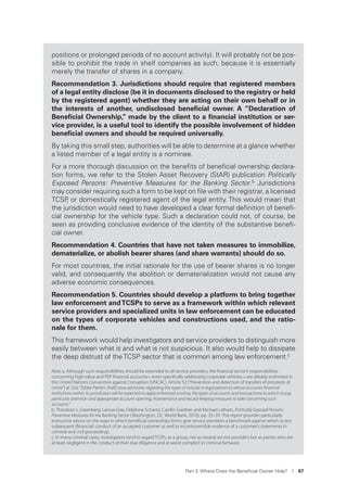 Part 3. Where Does the Beneﬁcial Owner Hide? I 67
positions or prolonged periods of no account activity). It will probably not be pos-
sible to prohibit the trade in shelf companies as such, because it is essentially
merely the transfer of shares in a company.
Recommendation 3. Jurisdictions should require that registered members
of a legal entity disclose (be it in documents disclosed to the registry or held
by the registered agent) whether they are acting on their own behalf or in
the interests of another, undisclosed beneﬁcial owner. A “Declaration of
Beneﬁcial Ownership,” made by the client to a ﬁnancial institution or ser-
vice provider, is a useful tool to identify the possible involvement of hidden
beneﬁcial owners and should be required universally.
By taking this small step, authorities will be able to determine at a glance whether
a listed member of a legal entity is a nominee.
For a more thorough discussion on the beneﬁts of beneﬁcial ownership declara-
tion forms, we refer to the Stolen Asset Recovery (StAR) publication Politically
Exposed Persons: Preventive Measures for the Banking Sector.b Jurisdictions
may consider requiring such a form to be kept on ﬁle with their registrar, a licensed
TCSP, or domestically registered agent of the legal entity. This would mean that
the jurisdiction would need to have developed a clear formal deﬁnition of beneﬁ-
cial ownership for the vehicle type. Such a declaration could not, of course, be
seen as providing conclusive evidence of the identity of the substantive beneﬁ-
cial owner.
Recommendation 4. Countries that have not taken measures to immobilize,
dematerialize, or abolish bearer shares (and share warrants) should do so.
For most countries, the initial rationale for the use of bearer shares is no longer
valid, and consequently the abolition or dematerialization would not cause any
adverse economic consequences.
Recommendation 5. Countries should develop a platform to bring together
law enforcement andTCSPs to serve as a framework within which relevant
service providers and specialized units in law enforcement can be educated
on the types of corporate vehicles and constructions used, and the ratio-
nale for them.
This framework would help investigators and service providers to distinguish more
easily between what is and what is not suspicious. It also would help to dissipate
the deep distrust of theTCSP sector that is common among law enforcement.c
Note: a. Although such responsibilities should be extended to all service providers, the ﬁnancial sector’s responsibilities
concerning high-value and PEP ﬁnancial accounts—even speciﬁcally addressing corporate vehicles—are already enshrined in
the United Nations Convention against Corruption (UNCAC), Article 52 (“Prevention and detection of transfers of proceeds of
crime”) at 2(a):“[State Parties shall] Issue advisories regarding the types of natural or legal person to whose accounts ﬁnancial
institutions within its jurisdiction will be expected to apply enhanced scrutiny, the types of accounts and transactions to which to pay
particular attention and appropriate account-opening, maintenance and record-keeping measures to take concerning such
accounts.”
b. Theodore S. Greenberg, Larissa Gray, Delphine Schantz, Carolin Gardner, and Michael Latham, Politically Exposed Persons:
Preventive Measures for the Banking Sector (Washington, DC: World Bank, 2010). pp. 35–39. This report provides particularly
instructive advice on the ways in which beneﬁcial ownerships forms give service providers a benchmark against which to test
subsequent (ﬁnancial) conduct of an accepted customer as well as incontrovertible evidence of a customer’s statements in
criminal and civil proceedings.
c. In many criminal cases, investigators tend to regard TCSPs, as a group, not as neutral service providers but as parties who are
at least negligent in the conduct of their due diligence and at worst complicit in criminal behavior.
 