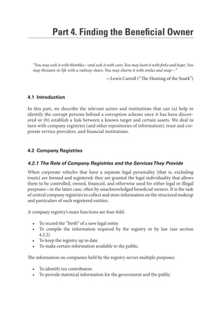 Part 4. Finding the Beneﬁcial Owner
“You may seek it with thimbles—and seek it with care; You may hunt it with forks and hope; You
may threaten its life with a railway-share; You may charm it with smiles and soap—”
—Lewis Carroll (“The Hunting of the Snark”)
4.1 Introduction
In this part, we describe the relevant actors and institutions that can (a) help to
identify the corrupt persons behind a corruption scheme once it has been discov-
ered or (b) establish a link between a known target and certain assets. We deal in
turn with company registries (and other repositories of information), trust and cor-
porate service providers, and financial institutions.
4.2 Company Registries
4.2.1 The Role of Company Registries and the ServicesThey Provide
When corporate vehicles that have a separate legal personality (that is, excluding
trusts) are formed and registered, they are granted the legal individuality that allows
them to be controlled, owned, financed, and otherwise used for either legal or illegal
purposes—in the latter case, often by unacknowledged beneficial owners. It is the task
of central company registries to collect and store information on the structural makeup
and particulars of such registered entities.
A company registry’s main functions are four-fold:
• To record the “birth” of a new legal entity
• To compile the information required by the registry or by law (see section
4.2.2)
• To keep the registry up to date
• To make certain information available to the public.
The information on companies held by the registry serves multiple purposes:
• To identify tax contributors
• To provide statistical information for the government and the public
 