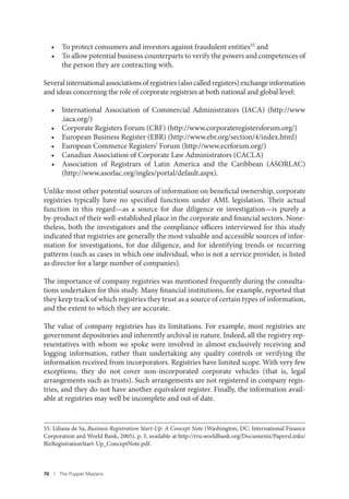 70 I The Puppet Masters
• To protect consumers and investors against fraudulent entities55 and
• To allow potential business counterparts to verify the powers and competences of
the person they are contracting with.
Several international associations of registries (also called registers) exchange information
and ideas concerning the role of corporate registries at both national and global level:
• International Association of Commercial Administrators (IACA) (http://www
.iaca.org/)
• Corporate Registers Forum (CRF) (http://www.corporateregistersforum.org/)
• European Business Register (EBR) (http://www.ebr.org/section/4/index.html)
• European Commerce Registers’ Forum (http://www.ecrforum.org/)
• Canadian Association of Corporate Law Administrators (CACLA)
• Association of Registrars of Latin America and the Caribbean (ASORLAC)
(http://www.asorlac.org/ingles/portal/default.aspx).
Unlike most other potential sources of information on beneficial ownership, corporate
registries typically have no specified functions under AML legislation. Their actual
function in this regard—as a source for due diligence or investigation—is purely a
by-product of their well-established place in the corporate and financial sectors. None-
theless, both the investigators and the compliance officers interviewed for this study
indicated that registries are generally the most valuable and accessible sources of infor-
mation for investigations, for due diligence, and for identifying trends or recurring
patterns (such as cases in which one individual, who is not a service provider, is listed
as director for a large number of companies).
The importance of company registries was mentioned frequently during the consulta-
tions undertaken for this study. Many financial institutions, for example, reported that
they keep track of which registries they trust as a source of certain types of information,
and the extent to which they are accurate.
The value of company registries has its limitations. For example, most registries are
government depositories and inherently archival in nature. Indeed, all the registry rep-
resentatives with whom we spoke were involved in almost exclusively receiving and
logging information, rather than undertaking any quality controls or verifying the
information received from incorporators. Registries have limited scope. With very few
exceptions, they do not cover non-incorporated corporate vehicles (that is, legal
arrangements such as trusts). Such arrangements are not registered in company regis-
tries, and they do not have another equivalent register. Finally, the information avail-
able at registries may well be incomplete and out of date.
55. Liliana de Sa, Business Registration Start-Up: A Concept Note (Washington, DC: International Finance
Corporation and World Bank, 2005), p. 3, available at http://rru.worldbank.org/Documents/PapersLinks/
BizRegistrationStart-Up_ConceptNote.pdf.
 