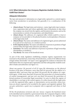 Part 4. Finding the Beneﬁcial Owner I 71
4.2.2 What Information Can Company Registries Usefully Gather to
FulﬁllTheir Duties?
Adequate Information
The type and amount of information on a legal entity captured in a central registry
varies from jurisdiction to jurisdiction, but generally it is a combination of the
following:
• Almost always: The legal status and existence—name, legal entity type (corpora-
tion), registration date and (where applicable) date of dissolution or date when
the company was struck from the registry, and formation documents, such as the
memorandum or articles of incorporation, and related bylaws
• Almost always: The addresses of a registered office (which could be a trust or
company service provider) or the physical location or principal place of business
of the legal entity itself
• Almost always: The names and addresses of a registered agent, person authorized
to accept service of process, or a resident secretary
• In the majority of cases: The names and addresses of persons in positions of legal
control within the legal entity (directors and officers);
• Sometimes: The names and addresses of persons in positions of legal ownership
(shareholders or members);
• Very Rarely: The name of the beneficial owner.
As part of this study, legislation establishing company registry requirements was
reviewed in 40 jurisdictions. From these 40 jurisdictions, a total of 325 different forms
of legal entities (hereinafter “LE types”) were aggregated for analysis to determine the
information that was required upon registration and that subsequently would be avail-
able to banks and authorities (see figure 4.1).
About one-quarter (26 percent) of all LE types file information on the physical
location of the place of business, more than half (63 percent) file the address of a
registered office, and more than one-third (38 percent) file the address of a regis-
tered agent. A little more than half (59 percent) file particulars of a formal position
of control (management), and just over one-third (36 percent) file particulars of
formal positions of ownership (legal ownership). In cases in which the register of
shareholders is not kept at the central registry, it is often found with the legal entity
or with the registered office, agent, or representative service provider, whose loca-
tions are always required to be recorded in the registry and regularly updated. This
can give authorities a quick way to pinpoint who to approach and where to find
them.
Of the 40 jurisdictions reviewed, only one—Jersey—requires the beneficial owner
to be identified and recorded by a government body, the Companies Registry within
the Financial Services Commission, which is responsible for the regulation and
 