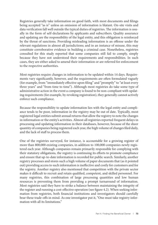 Part 4. Finding the Beneﬁcial Owner I 73
Registries generally take information on good faith, with most documents and filings
being accepted “as is” unless an omission of information is blatant. On-site visits and
data verification fall well outside the typical duties of registries. The information is usu-
ally in the form of self-declarations by applicants and subscribers. Quality assurance
and updating are the responsibility of the legal entity, and this obligation is reinforced
by the threat of sanctions. Providing misleading information is an offense under the
relevant regulations in almost all jurisdictions; and in an instance of misuse, this may
constitute corroborative evidence in building a criminal case. Nonetheless, registries
consulted for this study reported that some companies still fail to comply, simply
because they have not understood their requirements and responsibilities. In such
cases, they are either asked to amend their information or are referred for enforcement
to the respective authorities.
Most registries require changes in information to be updated within 14 days. Require-
ments vary significantly, however, and the requirements are often formulated vaguely
(for example, from “immediately effective upon filing” and “promptly” to “at least every
three years” and “from time to time”). Although most registries do take some type of
administrative action in the event a company is found to be non-compliant with updat-
ing requirements (for example, by revoking registration), they generally cannot actively
enforce such compliance.
Because the responsibility to update information lies with the legal entity and compli-
ance tends to be poor, information in the registry may be out of date. Typically, most
registered legal entities submit annual returns that allow the registry to note the changes
in information or the entity’s activities. Almost all registries reported frequent delays in
processing and updating information in their databases, however, because of the sheer
quantity of companies being registered each year, the high volume of changes filed daily,
and the lack of staff to process them.
One of the registries surveyed, for instance, is accountable for a growing register of
more than 800,000 existing companies, in addition to 100,000 companies newly regis-
tered each year. Although companies remain primarily responsible for complying with
their statutory obligations, the registry is continuing its efforts to promote compliance
and ensure that up-to-date information is recorded for public search. Similarly, another
registry processes and stores such a high volume of paper documents that (as it pointed
out) providing access to such information is ineffective and costly for customers and for
the registry. Another registry also mentioned that competition with the private sector
makes it difficult to recruit and retain qualified, competent, and skilled personnel. For
many registries, this combination of large processing quantities and low human
resources is preventing them from providing a prompt turnaround of information.
Most registries said they have to strike a balance between maintaining the integrity of
the register and running a cost-effective operation (see figure 4.2). When seeking infor-
mation from registries, both financial institutions and investigators should carefully
bear these trade-offs in mind. As one investigator put it, “One must take registry infor-
mation with all its limitations.”
 