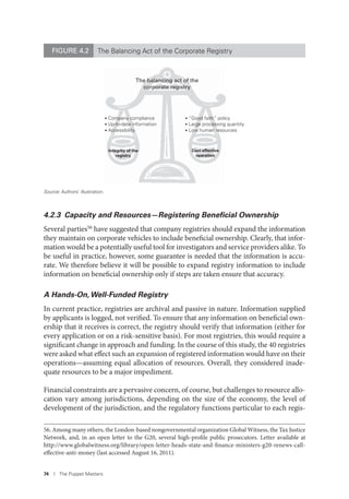 74 I The Puppet Masters
4.2.3 Capacity and Resources—Registering Beneﬁcial Ownership
Several parties56
have suggested that company registries should expand the information
they maintain on corporate vehicles to include beneficial ownership. Clearly, that infor-
mation would be a potentially useful tool for investigators and service providers alike. To
be useful in practice, however, some guarantee is needed that the information is accu-
rate. We therefore believe it will be possible to expand registry information to include
information on beneficial ownership only if steps are taken ensure that accuracy.
A Hands-On,Well-Funded Registry
In current practice, registries are archival and passive in nature. Information supplied
by applicants is logged, not verified. To ensure that any information on beneficial own-
ership that it receives is correct, the registry should verify that information (either for
every application or on a risk-sensitive basis). For most registries, this would require a
significant change in approach and funding. In the course of this study, the 40 registries
were asked what effect such an expansion of registered information would have on their
operations—assuming equal allocation of resources. Overall, they considered inade-
quate resources to be a major impediment.
Financial constraints are a pervasive concern, of course, but challenges to resource allo-
cation vary among jurisdictions, depending on the size of the economy, the level of
development of the jurisdiction, and the regulatory functions particular to each regis-
56. Among many others, the London-based nongovernmental organization Global Witness, the Tax Justice
Network, and, in an open letter to the G20, several high-profile public prosecutors. Letter available at
http://www.globalwitness.org/library/open-letter-heads-state-and-finance-ministers-g20-renews-call-
effective-anti-money (last accessed August 16, 2011).
The balancing act of the
corporate registry
• “Good faith” policy
• Large processing quantity
• Low human resources
• Company compliance
• Up-to-date information
• Accessibility
Cost-effective
operation
Integrity of the
registry
FIGURE 4.2 The Balancing Act of the Corporate Registry
Source: Authors’ illustration.
 