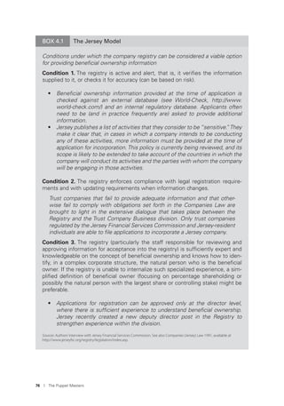 76 I The Puppet Masters
BOX 4.1 The Jersey Model
Conditions under which the company registry can be considered a viable option
for providing beneﬁcial ownership information
Condition 1. The registry is active and alert, that is, it veriﬁes the information
supplied to it, or checks it for accuracy (can be based on risk).
• Beneﬁcial ownership information provided at the time of application is
checked against an external database (see World-Check, http://www.
world-check.com/) and an internal regulatory database. Applicants often
need to be (and in practice frequently are) asked to provide additional
information.
• Jersey publishes a list of activities that they consider to be “sensitive.”They
make it clear that, in cases in which a company intends to be conducting
any of these activities, more information must be provided at the time of
application for incorporation.This policy is currently being reviewed, and its
scope is likely to be extended to take account of the countries in which the
company will conduct its activities and the parties with whom the company
will be engaging in those activities.
Condition 2. The registry enforces compliance with legal registration require-
ments and with updating requirements when information changes.
Trust companies that fail to provide adequate information and that other-
wise fail to comply with obligations set forth in the Companies Law are
brought to light in the extensive dialogue that takes place between the
Registry and the Trust Company Business division. Only trust companies
regulated by the Jersey Financial Services Commission and Jersey-resident
individuals are able to ﬁle applications to incorporate a Jersey company.
Condition 3. The registry (particularly the staff responsible for reviewing and
approving information for acceptance into the registry) is sufﬁciently expert and
knowledgeable on the concept of beneﬁcial ownership and knows how to iden-
tify, in a complex corporate structure, the natural person who is the beneﬁcial
owner. If the registry is unable to internalize such specialized experience, a sim-
pliﬁed deﬁnition of beneﬁcial owner (focusing on percentage shareholding or
possibly the natural person with the largest share or controlling stake) might be
preferable.
• Applications for registration can be approved only at the director level,
where there is sufﬁcient experience to understand beneﬁcial ownership.
Jersey recently created a new deputy director post in the Registry to
strengthen experience within the division.
Sources: Authors’interview with Jersey Financial Services Commission. See also Companies (Jersey) Law 1991, available at
http://www.jerseyfsc.org/registry/legislation/index.asp.
 