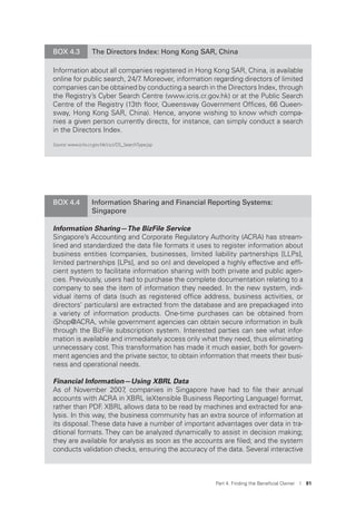 Part 4. Finding the Beneﬁcial Owner I 81
BOX 4.3 The Directors Index: Hong Kong SAR, China
Information about all companies registered in Hong Kong SAR, China, is available
online for public search, 24/7. Moreover, information regarding directors of limited
companies can be obtained by conducting a search in the Directors Index, through
the Registry’s Cyber Search Centre (www.icris.cr.gov.hk) or at the Public Search
Centre of the Registry (13th ﬂoor, Queensway Government Ofﬁces, 66 Queen-
sway, Hong Kong SAR, China). Hence, anyone wishing to know which compa-
nies a given person currently directs, for instance, can simply conduct a search
in the Directors Index.
Source: www.icris.cr.gov.hk/csci/DS_SearchType.jsp
BOX 4.4 Information Sharing and Financial Reporting Systems:
Singapore
Information Sharing—The BizFile Service
Singapore’s Accounting and Corporate Regulatory Authority (ACRA) has stream-
lined and standardized the data ﬁle formats it uses to register information about
business entities (companies, businesses, limited liability partnerships [LLPs],
limited partnerships [LPs], and so on) and developed a highly effective and efﬁ-
cient system to facilitate information sharing with both private and public agen-
cies. Previously, users had to purchase the complete documentation relating to a
company to see the item of information they needed. In the new system, indi-
vidual items of data (such as registered ofﬁce address, business activities, or
directors’ particulars) are extracted from the database and are prepackaged into
a variety of information products. One-time purchases can be obtained from
iShop@ACRA, while government agencies can obtain secure information in bulk
through the BizFile subscription system. Interested parties can see what infor-
mation is available and immediately access only what they need, thus eliminating
unnecessary cost. This transformation has made it much easier, both for govern-
ment agencies and the private sector, to obtain information that meets their busi-
ness and operational needs.
Financial Information—Using XBRL Data
As of November 2007, companies in Singapore have had to ﬁle their annual
accounts with ACRA in XBRL (eXtensible Business Reporting Language) format,
rather than PDF. XBRL allows data to be read by machines and extracted for ana-
lysis. In this way, the business community has an extra source of information at
its disposal. These data have a number of important advantages over data in tra-
ditional formats. They can be analyzed dynamically to assist in decision making;
they are available for analysis as soon as the accounts are ﬁled; and the system
conducts validation checks, ensuring the accuracy of the data. Several interactive
 