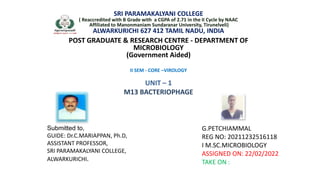 SRI PARAMAKALYANI COLLEGE
( Reaccredited with B Grade with a CGPA of 2.71 in the II Cycle by NAAC
Affiliated to Manonmaniam Sundaranar University, Tirunelveli)
ALWARKURICHI 627 412 TAMIL NADU, INDIA
POST GRADUATE & RESEARCH CENTRE - DEPARTMENT OF
MICROBIOLOGY
(Government Aided)
II SEM - CORE –VIROLOGY
UNIT – 1
M13 BACTERIOPHAGE
G.PETCHIAMMAL
REG NO: 20211232516118
I M.SC.MICROBIOLOGY
ASSIGNED ON: 22/02/2022
TAKE ON :
Submitted to,
GUIDE: Dr.C.MARIAPPAN, Ph.D,
ASSISTANT PROFESSOR,
SRI PARAMAKALYANI COLLEGE,
ALWARKURICHI.
 