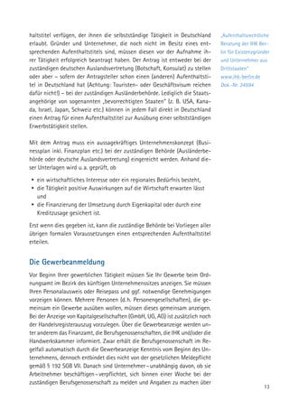 13
haltstitel verfügen, der ihnen die selbstständige Tätigkeit in Deutschland
erlaubt. Gründer und Unternehmer, die noch nicht im Besitz eines ent-
sprechenden Aufenthaltstitels sind, müssen diesen vor der Aufnahme ih-
rer Tätigkeit erfolgreich beantragt haben. Der Antrag ist entweder bei der
zuständigen deutschen Auslandsvertretung (Botschaft, Konsulat) zu stellen
oder aber – sofern der Antragsteller schon einen (anderen) Aufenthaltsti-
tel in Deutschland hat (Achtung: Touristen- oder Geschäftsvisum reichen
dafür nicht!) – bei der zuständigen Ausländerbehörde. Lediglich die Staats-
angehörige von sogenannten „bevorrechtigten Staaten“ (z. B. USA, Kana-
da, Israel, Japan, Schweiz etc.) können in jedem Fall direkt in Deutschland
einen Antrag für einen Aufenthaltstitel zur Ausübung einer selbstständigen
Erwerbstätigkeit stellen.
Mit dem Antrag muss ein aussagekräftiges Unternehmenskonzept (Busi-
nessplan inkl. Finanzplan etc.) bei der zuständigen Behörde (Ausländerbe-
hörde oder deutsche Auslandsvertretung) eingereicht werden. Anhand die-
ser Unterlagen wird u. a. geprüft, ob
yy ein wirtschaftliches Interesse oder ein regionales Bedürfnis besteht,
yy die Tätigkeit positive Auswirkungen auf die Wirtschaft erwarten lässt
und
yy die Finanzierung der Umsetzung durch Eigenkapital oder durch eine
Kreditzusage gesichert ist.
Erst wenn dies gegeben ist, kann die zuständige Behörde bei Vorliegen aller
übrigen formalen Voraussetzungen einen entsprechenden Aufenthaltstitel
erteilen.
Die Gewerbeanmeldung
Vor Beginn Ihrer gewerblichen Tätigkeit müssen Sie Ihr Gewerbe beim Ord-
nungsamt im Bezirk des künftigen Unternehmenssitzes anzeigen. Sie müssen
Ihren Personalausweis oder Reisepass und ggf. notwendige Genehmigungen
vorzeigen können. Mehrere Personen (d. h. Personengesellschaften), die ge-
meinsam ein Gewerbe ausüben wollen, müssen dieses gemeinsam anzeigen.
Bei der Anzeige von Kapitalgesellschaften (GmbH, UG, AG) ist zusätzlich noch
der Handelsregisterauszug vorzulegen. Über die Gewerbeanzeige werden un-
ter anderem das Finanzamt, die Berufsgenossenschaften, die IHK und/oder die
Handwerkskammer informiert. Zwar erhält die Berufsgenossenschaft im Re-
gelfall automatisch durch die Gewerbeanzeige Kenntnis vom Beginn des Un-
ternehmens, dennoch entbindet dies nicht von der gesetzlichen Meldepflicht
gemäß § 192 SGB VII. Danach sind Unternehmer – unabhängig davon, ob sie
Arbeitnehmer beschäftigen – verpflichtet, sich binnen einer Woche bei der
zuständigen Berufsgenossenschaft zu melden und Angaben zu machen über
„Aufenthaltsrechtliche
Beratung der IHK Ber-
lin für Existenzgründer
und Unternehmer aus
Drittstaaten“
www.ihk-berlin.de
Dok.-Nr. 24594
 