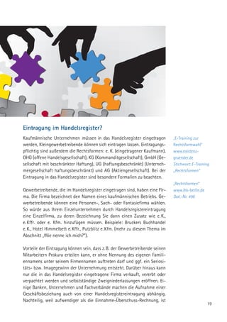 19
Eintragung im Handelsregister?
Kaufmännische Unternehmen müssen in das Handelsregister eingetragen
werden, Kleingewerbetreibende können sich eintragen lassen. Eintragungs-
pflichtig sind außerdem die Rechtsformen: e. K. (eingetragener Kaufmann),
OHG (offene Handelsgesellschaft), KG (Kommanditgesellschaft), GmbH (Ge-
sellschaft mit beschränkter Haftung), UG (haftungsbeschränkt) (Unterneh-
mergesellschaft haftungsbeschränkt) und AG (Aktiengesellschaft). Bei der
Eintragung in das Handelsregister sind besondere Formalien zu beachten.
Gewerbetreibende, die im Handelsregister eingetragen sind, haben eine Fir-
ma. Die Firma bezeichnet den Namen eines kaufmännischen Betriebs. Ge-
werbetreibende können eine Personen-, Sach- oder Fantasiefirma wählen.
So würde aus Ihrem Einzelunternehmen durch Handelsregistereintragung
eine Einzelfirma, zu deren Bezeichnung Sie dann einen Zusatz wie e. K.,
e. Kffr. oder e. Kfm. hinzufügen müssen. Beispiele: Bruckers Buchhandel
e. K., Hotel Himmelbett e. Kffr., Putzblitz e. Kfm. (mehr zu diesem Thema im
Abschnitt „Wie nenne ich mich?“).
Vorteile der Eintragung können sein, dass z. B. der Gewerbetreibende seinen
Mitarbeitern Prokura erteilen kann, er ohne Nennung des eigenen Famili-
ennamens unter seinem Firmennamen auftreten darf und ggf. ein Seriosi-
täts- bzw. Imagegewinn der Unternehmung entsteht. Darüber hinaus kann
nur die in das Handelsregister eingetragene Firma verkauft, vererbt oder
verpachtet werden und selbstständige Zweigniederlassungen eröffnen. Ei-
nige Banken, Unternehmen und Fachverbände machen die Aufnahme einer
Geschäftsbeziehung auch von einer Handelsregistereintragung abhängig.
Nachteilig, weil aufwendiger als die Einnahme-Überschuss-Rechnung, ist
„E-Training zur
Rechtsformwahl“
www.existenz­
gruender.de
Stichwort: E-Training
„Rechtsformen“
„Rechtsformen“
www.ihk-berlin.de
Dok.-Nr. 496
 