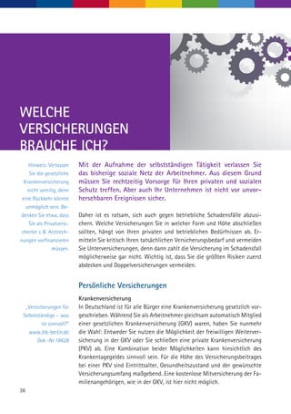 38
Hinweis: Verlassen
Sie die gesetzliche
Krankenversicherung
nicht voreilig, denn
eine Rückkehr könnte
unmöglich sein. Be-
denken Sie etwa, dass
Sie als Privatversi-
cherter z. B. Arztrech-
nungen vorfinanzieren
müssen.
Mit der Aufnahme der selbstständigen Tätigkeit verlassen Sie
das bisherige soziale Netz der Arbeitnehmer. Aus diesem Grund
müssen Sie rechtzeitig Vorsorge für Ihren privaten und sozialen
Schutz treffen. Aber auch Ihr Unternehmen ist nicht vor unvor-
hersehbaren Ereignissen sicher.
Daher ist es ratsam, sich auch gegen betriebliche Schadensfälle abzusi-
chern. Welche Versicherungen Sie in welcher Form und Höhe abschließen
sollten, hängt von Ihren privaten und betrieblichen Bedürfnissen ab. Er-
mitteln Sie kritisch Ihren tatsächlichen Versicherungsbedarf und vermeiden
Sie Unterversicherungen, denn dann zahlt die Versicherung im Schadensfall
möglicherweise gar nicht. Wichtig ist, dass Sie die größten Risiken zuerst
abdecken und Doppelversicherungen vermeiden.
Persönliche Versicherungen
Krankenversicherung
In Deutschland ist für alle Bürger eine Krankenversicherung gesetzlich vor-
geschrieben. Während Sie als Arbeitnehmer gleichsam automatisch Mitglied
einer gesetzlichen Krankenversicherung (GKV) waren, haben Sie nunmehr
die Wahl: Entweder Sie nutzen die Möglichkeit der freiwilligen Weiterver-
sicherung in der GKV oder Sie schließen eine private Krankenversicherung
(PKV) ab. Eine Kombination beider Möglichkeiten kann hinsichtlich des
Krankentagegeldes sinnvoll sein. Für die Höhe des Versicherungsbeitrages
bei einer PKV sind Eintrittsalter, Gesundheitszustand und der gewünschte
Versicherungsumfang maßgebend. Eine kostenlose Mitversicherung der Fa-
milienangehörigen, wie in der GKV, ist hier nicht möglich.
WELCHE
VERSICHERUNGEN
BRAUCHE ICH?
„Versicherungen für
Selbstständige – was
ist sinnvoll?“
www.ihk-berlin.de
Dok.-Nr.18628
 