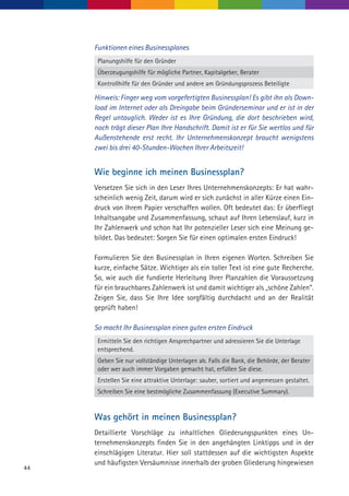 44
Funktionen eines Businessplanes
Planungshilfe für den Gründer
Überzeugungshilfe für mögliche Partner, Kapitalgeber, Berater
Kontrollhilfe für den Gründer und andere am Gründungsprozess Beteiligte
Hinweis: Finger weg vom vorgefertigten Businessplan! Es gibt ihn als Down­
load im Internet oder als Dreingabe beim Gründerseminar und er ist in der
Regel untauglich. Weder ist es Ihre Gründung, die dort beschrieben wird,
noch trägt dieser Plan Ihre Handschrift. Damit ist er für Sie wertlos und für
Außenstehende erst recht. Ihr Unternehmenskonzept braucht wenigstens
zwei bis drei 40-Stunden-Wochen Ihrer Arbeitszeit!
Wie beginne ich meinen Businessplan?
Versetzen Sie sich in den Leser Ihres Unternehmenskonzepts: Er hat wahr-
scheinlich wenig Zeit, darum wird er sich zunächst in aller Kürze einen Ein-
druck von Ihrem Papier verschaffen wollen. Oft bedeutet das: Er überfliegt
Inhaltsangabe und Zusammenfassung, schaut auf Ihren Lebenslauf, kurz in
Ihr Zahlenwerk und schon hat Ihr potenzieller Leser sich eine Meinung ge-
bildet. Das bedeutet: Sorgen Sie für einen optimalen ersten Eindruck!
Formulieren Sie den Businessplan in Ihren eigenen Worten. Schreiben Sie
kurze, einfache Sätze. Wichtiger als ein toller Text ist eine gute Recherche.
So, wie auch die fundierte Herleitung Ihrer Planzahlen die Voraussetzung
für ein brauchbares Zahlenwerk ist und damit wichtiger als „schöne Zahlen“.
Zeigen Sie, dass Sie Ihre Idee sorgfältig durchdacht und an der Realität
geprüft haben!
So macht Ihr Businessplan einen guten ersten Eindruck
Ermitteln Sie den richtigen Ansprechpartner und adressieren Sie die Unterlage
entsprechend.
Geben Sie nur vollständige Unterlagen ab. Falls die Bank, die Behörde, der Berater
oder wer auch immer Vorgaben gemacht hat, erfüllen Sie diese.
Erstellen Sie eine attraktive Unterlage: sauber, sortiert und angemessen gestaltet.
Schreiben Sie eine bestmögliche Zusammenfassung (Executive Summary).
Was gehört in meinen Businessplan?
Detaillierte Vorschläge zu inhaltlichen Gliederungspunkten eines Un-
ternehmenskonzepts finden Sie in den angehängten Linktipps und in der
einschlägigen Literatur. Hier soll stattdessen auf die wichtigsten Aspekte
und häufigsten Versäumnisse innerhalb der groben Gliederung hingewiesen
 