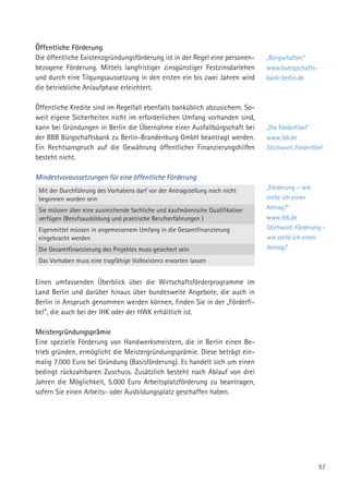 57
„Bürgschaften“
www.buergschafts-
bank-berlin.de
„Die Förderfibel“
www.ibb.de
Stichwort: Förderfibel
„Förderung – wie
stelle ich einen
Antrag?“
www.ibb.de
Stichwort: Förderung –
wie stelle ich einen
Antrag?
Öffentliche Förderung
Die öffentliche Existenzgründungsförderung ist in der Regel eine personen-
bezogene Förderung. Mittels langfristiger zinsgünstiger Festzinsdarlehen
und durch eine Tilgungsaussetzung in den ersten ein bis zwei Jahren wird
die betriebliche Anlaufphase erleichtert.
Öffentliche Kredite sind im Regelfall ebenfalls banküblich abzusichern. So-
weit eigene Sicherheiten nicht im erforderlichen Umfang vorhanden sind,
kann bei Gründungen in Berlin die Übernahme einer Ausfallbürgschaft bei
der BBB Bürgschaftsbank zu Berlin-Brandenburg GmbH beantragt werden.
Ein Rechtsanspruch auf die Gewährung öffentlicher Finanzierungshilfen
besteht nicht.
Mindestvoraussetzungen für eine öffentliche Förderung
Mit der Durchführung des Vorhabens darf vor der Antragstellung noch nicht
begonnen worden sein
Sie müssen über eine ausreichende fachliche und kaufmännische Qualifikation
verfügen (Berufsausbildung und praktische Berufserfahrungen )
Eigenmittel müssen in angemessenem Umfang in die Gesamtfinanzierung
eingebracht werden
Die Gesamtfinanzierung des Projektes muss gesichert sein
Das Vorhaben muss eine tragfähige Vollexistenz erwarten lassen
Einen umfassenden Überblick über die Wirtschaftsförderprogramme im
Land Berlin und darüber hinaus über bundesweite Angebote, die auch in
Berlin in Anspruch genommen werden können, finden Sie in der „Förderfi-
bel“, die auch bei der IHK oder der HWK erhältlich ist.
Meistergründungsprämie
Eine spezielle Förderung von Handwerksmeistern, die in Berlin einen Be-
trieb gründen, ermöglicht die Meistergründungsprämie. Diese beträgt ein-
malig 7.000 Euro bei Gründung (Basisförderung). Es handelt sich um einen
bedingt rückzahlbaren Zuschuss. Zusätzlich besteht nach Ablauf von drei
Jahren die Möglichkeit, 5.000 Euro Arbeitsplatzförderung zu beantragen,
sofern Sie einen Arbeits- oder Ausbildungsplatz geschaffen haben.
 