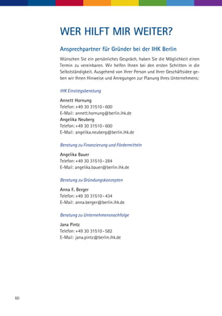 60
WER HILFT MIR WEITER?
Ansprechpartner für Gründer bei der IHK Berlin
Wünschen Sie ein persönliches Gespräch, haben Sie die Möglichkeit einen
Termin zu vereinbaren. Wir helfen Ihnen bei den ersten Schritten in die
Selbstständigkeit. Ausgehend von Ihrer Person und Ihrer Geschäftsidee ge-
ben wir Ihnen Hinweise und Anregungen zur Planung Ihres Unternehmens:
IHK Einstiegsberatung
Annett Hornung
Telefon:	+49 30 31510 - 600
E-Mail: 	annett.hornung@berlin.ihk.de
Angelika Neuberg
Telefon:	+49 30 31510 - 600
E-Mail:	angelika.neuberg@berlin.ihk.de
Beratung zu Finanzierung und Fördermitteln
Angelika Bauer
Telefon:	+49 30 31510 - 284
E-Mail: angelika.bauer@berlin.ihk.de
Beratung zu Gründungskonzepten
Anna F. Berger
Telefon:	+49 30 31510 - 434
E-Mail:	anna.berger@berlin.ihk.de
Beratung zu Unternehmensnachfolge
Jana Pintz
Telefon:	+49 30 31510 - 582
E-Mail:	jana.pintz@berlin.ihk.de
 