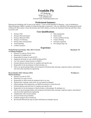 Confidential Resume
Franklin Ply
875 Redwing
Bridge City, TX 77611
Cell: (409)988-6303
Personal Email: Franklinply@yahoo.com
Professional Summary
Planning and scheduling with 10 years in the industry, 7 years of SAP planning/TA Planning, 1 year of scheduling in
Microsoft projects (2008), 6 months of Coding & tying logic in primavera. I am very efficient in SAP and projects and all
of Microsoft office entities. I know the business side of this industry as well as the mechanical field side and what it takes
to execute a job.
Core Qualifications
• Strong in SAP
• Strong in Microsoft project
• Strong in Microsoft office
• Strong in TA Planning
• Strong verbal communication
• Team leadership
• Conflict resolution
• Data management
• Quick learner
• Creative problem solving
• Creative thinking
• Extremely organized
• P6 Coding & logic ties
Experience
WorleyParson Gate Keeper (Dec, 2013- Current) Beaumont, TX
TA Planner/Estimator
• Planned TA work for 2014 & 2016.
• Planned all TA RMS & SAP.
• Responsible for Scope of work & FCO
• Organized All Scope of work in RMS & Planned FCO.
• Use Viso system to obtain Systems on P&ID’s.
• Estimate duration and man hours to complete each specific task.
• Responsible for the development of detail job plans, etc.
• Able to set up job package folders and incorporate all technical data, drawings, inspection reports, and technical
sites from client operations & engineering
Recon (October 2012- February 2013) Westlake,LA
Planner/Estimator
• Planned TA work for 2015.
• Planned all TA work in Excel.
• Responsible for 400 tie points & equipment task in my area
• Planned miles of piping, crude towers, & conventional exchangers.
• Obtain packages from engineering, use P&ID & Isometrics to walk down job.
• Estimate duration and man hours to complete each specific task.
• Responsible for the development of detail job plans, weld packages, Rv packages, etc.
• Able to set up job package folders and incorporate all technical data, drawings, inspection reports, and technical
sites from client operations & engineering
• Validate plans with execution groups
• QC & Overlook Group Job Plans
• Coded & assigned roles in Primavera
• Reviewed & Mirrored job step out sheet with Primavera schedule step out
1
 