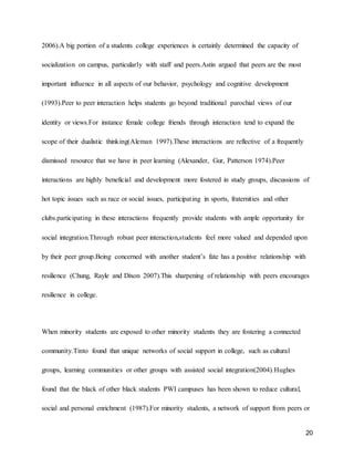 20
2006).A big portion of a students college experiences is certainly determined the capacity of
socialization on campus, particularly with staff and peers.Astin argued that peers are the most
important influence in all aspects of our behavior, psychology and cognitive development
(1993).Peer to peer interaction helps students go beyond traditional parochial views of our
identity or views.For instance female college friends through interaction tend to expand the
scope of their dualistic thinking(Aleman 1997).These interactions are reflective of a frequently
dismissed resource that we have in peer learning (Alexander, Gur, Patterson 1974).Peer
interactions are highly beneficial and development more fostered in study groups, discussions of
hot topic issues such as race or social issues, participating in sports, fraternities and other
clubs.participating in these interactions frequently provide students with ample opportunity for
social integration.Through robust peer interaction,students feel more valued and depended upon
by their peer group.Being concerned with another student’s fate has a positive relationship with
resilience (Chung, Rayle and Dixon 2007).This sharpening of relationship with peers encourages
resilience in college.
When minority students are exposed to other minority students they are fostering a connected
community.Tinto found that unique networks of social support in college, such as cultural
groups, learning communities or other groups with assisted social integration(2004).Hughes
found that the black of other black students PWI campuses has been shown to reduce cultural,
social and personal enrichment (1987).For minority students, a network of support from peers or
 