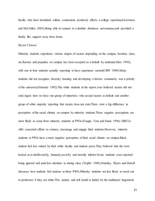 21
faculty who have homeland culture connections positively affects a college experience(Larimore
and McClellan 2005).Being able to connect to a familiar dismisses nervousness,and provided a
family like support away from home.
Racial Climate
Minority students experience various degree of racism depending on the campus, location, class,
etc.Racism and prejudice on campus has been accepted as a default by students(Allen 1992),
with one in four students actually reporting to have experience racism(CIRP 1980).Many
students did not recognize diversity learning and developing a diverse community was a priority
of the university(Hurtado 1992).The white students in his report even believed racism did not
exist.Again here we have one group of minorities who accept racism as default and another
group of white majority reporting that racism does not exist.There exist a big difference in
perception of the racial climate on campus by minority students.These negative perceptions are
more likely to come from minority students at PWIs (Feagin, Vera and Imani 1996). HBCUs
offer concerted efforts to connect, encourage and engage their students.However, minority
students at PWIs have a more negative perception of their racial climate on campus.Black
student feel less valued by their white faculty and student peers.They believed that the were
looked at as intellectually, humanly,socially and morally inferior.Some students even reported
being ignored and paid less attention to during class (Trujillo 1986).Smedley, Myers and Harrell
discusses how students feel anxious at these PWIs.Minority students are less likely to reach out
to professors if they are white.This anxiety and self doubt is fueled by the traditional hegemonic
 