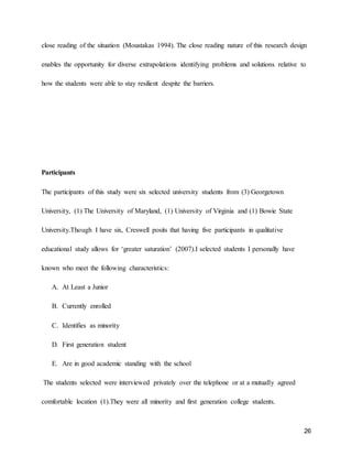 26
close reading of the situation (Moustakas 1994). The close reading nature of this research design
enables the opportunity for diverse extrapolations identifying problems and solutions relative to
how the students were able to stay resilient despite the barriers.
Participants
The participants of this study were six selected university students from (3) Georgetown
University, (1) The University of Maryland, (1) University of Virginia and (1) Bowie State
University.Though I have six, Creswell posits that having five participants in qualitative
educational study allows for ‘greater saturation’ (2007).I selected students I personally have
known who meet the following characteristics:
A. At Least a Junior
B. Currently enrolled
C. Identifies as minority
D. First generation student
E. Are in good academic standing with the school
The students selected were interviewed privately over the telephone or at a mutually agreed
comfortable location (1).They were all minority and first generation college students.
 