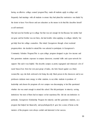 30
having an effective college counsel program.They made all students apply to college and
frequently had meetings with all students to ensure they had plans.Her motivation was fueled by
the desire to leave New Haven and saw education as the means to do that.She describes herself
as self motivated.
She had seen her brother go to college but that was not enough for her.Because her mother had
not gone and her brother was not there, she had trouble when applying to colleges initially but
got help from her college counselors. She visited Georgetown through a host weekend
program,where she decided to attend.She was selected to participate in Georgetown’s
Community Scholars Program.This is a pre college program designed to give low income and
first generation students exposure to campus classroom, essential skills and a peer network for
support. She said it was helpful. She describe campus as pretty segregated and witnessed a lot of
racial biases.Even from her own peer group of males, she feels biased against as a black
women.She says she feels awkward a lot being the only black person in the classroom and to see
professors dedicate more energy to white students, to see white students in positions of
leadership and chosen for programs all over campus was discouraging to her.She questioned
whether she was smart enough to attend this school. She did participate in minority serving
institutions but most of them had no impact on her experience.She did cite one institution in
particular, Georgetown Scholarship Program for minority and first generation students, as a
program that helped her financially and psychologically.It gave her a sense of home as the
mentors of the program were always cordial and interested in her success.
 