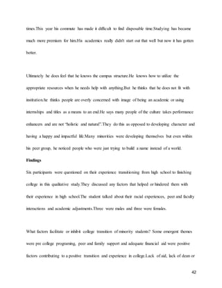 42
times.This year his commute has made it difficult to find disposable time.Studying has became
much more premium for him.His academics really didn't start out that well but now it has gotten
better.
Ultimately he does feel that he knows the campus structure.He knows how to utilize the
appropriate resources when he needs help with anything.But he thinks that he does not fit with
institution.he thinks people are overly concerned with image of being an academic or using
internships and titles as a means to an end.He says many people of the culture takes performance
enhancers and are not “holistic and natural”.They do this as opposed to developing character and
having a happy and impactful life.Many minorities were developing themselves but even within
his peer group, he noticed people who were just trying to build a name instead of a world.
Findings
Six participants were questioned on their experience transitioning from high school to finishing
college in this qualitative study.They discussed any factors that helped or hindered them with
their experience in high school.The student talked about their racial experiences, peer and faculty
interactions and academic adjustments.Three were males and three were females.
What factors facilitate or inhibit college transition of minority students? Some emergent themes
were pre college programing, peer and family support and adequate financial aid were positive
factors contributing to a positive transition and experience in college.Lack of aid, lack of dean or
 