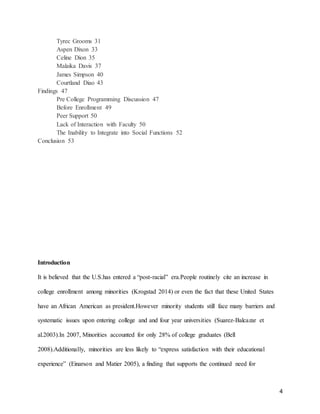 4
Tyrec Grooms 31
Aspen Dixon 33
Celine Dion 35
Malaika Davis 37
James Simpson 40
Courtland Diao 43
Findings 47
Pre College Programming Discussion 47
Before Enrollment 49
Peer Support 50
Lack of Interaction with Faculty 50
The Inability to Integrate into Social Functions 52
Conclusion 53
Introduction
It is believed that the U.S.has entered a “post-racial” era.People routinely cite an increase in
college enrollment among minorities (Krogstad 2014) or even the fact that these United States
have an African American as president.However minority students still face many barriers and
systematic issues upon entering college and and four year universities (Suarez-Balcazar et
al.2003).In 2007, Minorities accounted for only 28% of college graduates (Bell
2008).Additionally, minorities are less likely to “express satisfaction with their educational
experience” (Einarson and Matier 2005), a finding that supports the continued need for
 