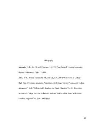 52
Bibliography
Alexander, L.T., Gur, R., and Patterson, L.(1974).Peer-Assisted Learning.Improving
Human Performance, 3(4): 175-186.
Allen, W.R., Bonous-Hammarth, M., and Suh, S.A.(2004).“Who Goes to College?
High School Context, Academic Preparation, the College Choice Process, and College
Attendance.” In E.P.St.John (ed.), Readings on Equal Education.Vol.20: Improving
Access and College Success for Diverse Students: Studies of the Gates Millennium
Scholars Program.New York: AMS Press
 