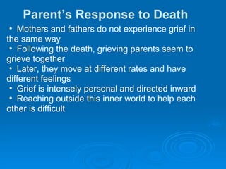 Parent’s Response to Death Mothers and fathers do not experience grief in  the same way Following the death, grieving parents seem to  grieve together Later, they move at different rates and have  different feelings Grief is intensely personal and directed inward Reaching outside this inner world to help each  other is difficult 