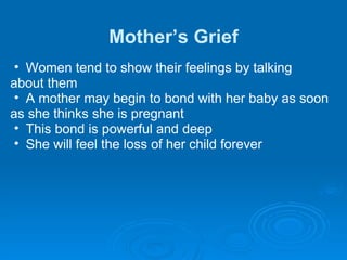 Mother’s Grief Women tend to show their feelings by talking  about them A mother may begin to bond with her baby as soon  as she thinks she is pregnant  This bond is powerful and deep She will feel the loss of her child forever 