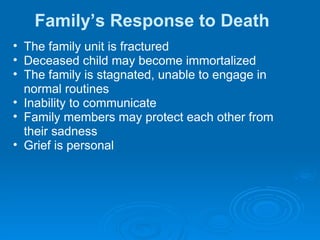 Family’s Response to Death The family unit is fractured Deceased child may become immortalized The family is stagnated, unable to engage in  normal routines Inability to communicate Family members may protect each other from  their sadness Grief is personal 