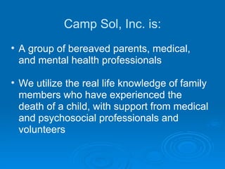 Camp Sol, Inc. is: A group of bereaved parents, medical, and mental health professionals We utilize the real life knowledge of family members who have experienced the death of a child, with support from medical and psychosocial professionals and volunteers 