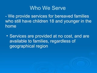 Who We Serve  - We provide services for bereaved families who still have children 18 and younger in the home Services are provided at no cost, and are available to families, regardless of geographical region 
