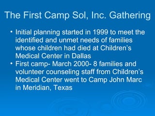 The First Camp Sol, Inc. Gathering Initial planning started in 1999 to meet the identified and unmet needs of families whose children had died at Children’s Medical Center in Dallas First camp- March 2000- 8 families and volunteer counseling staff from Children’s Medical Center went to Camp John Marc in Meridian, Texas 