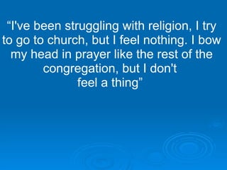 “ I've been struggling with religion, I try to go to church, but I feel nothing. I bow my head in prayer like the rest of the congregation, but I don't  feel a thing”   