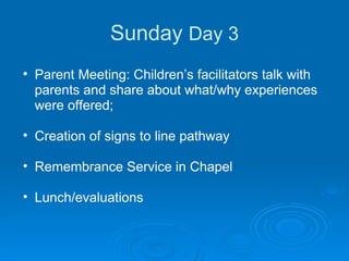 Sunday  Day 3 Parent Meeting: Children’s facilitators talk with parents and share about what/why experiences were offered;  Creation of signs to line pathway Remembrance Service in Chapel Lunch/evaluations 