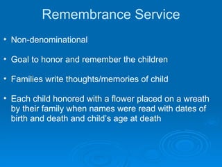 Remembrance Service Non-denominational Goal to honor and remember the children Families write thoughts/memories of child Each child honored with a flower placed on a wreath by their family when names were read with dates of birth and death and child’s age at death 