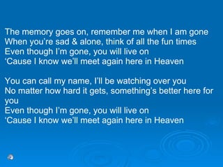 The memory goes on, remember me when I am gone When you’re sad & alone, think of all the fun times Even though I’m gone, you will live on ‘ Cause I know we’ll meet again here in Heaven You can call my name, I’ll be watching over you No matter how hard it gets, something’s better here for you Even though I’m gone, you will live on ‘ Cause I know we’ll meet again here in Heaven 