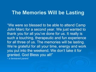 The Memories Will be Lasting “ We were so blessed to be able to attend Camp John Marc for a second year. We just wanted to thank you for all you’ve done for us. It really is such a touching, therapeutic and fun experience for all three of us. The memories will be lasting. We’re grateful for all your time, energy and work you put into the weekend. We don’t take it for granted. God Bless you all!” -  a bereaved parent 