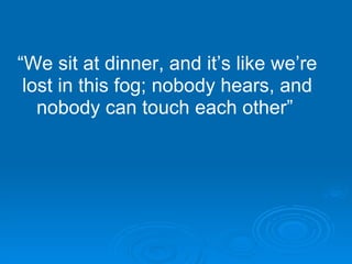 “ We sit at dinner, and it’s like we’re lost in this fog; nobody hears, and nobody can touch each other”   