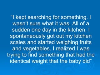 “ I kept searching for something. I wasn’t sure what it was. All of a sudden one day in the kitchen, I spontaneously got out my kitchen scales and started weighing fruits and vegetables. I realized I was trying to find something that had the identical weight that the baby did” 