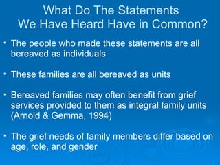 What Do The Statements  We Have Heard Have in Common? The people who made these statements are all bereaved as individuals These families are all bereaved as units Bereaved families may often benefit from grief services provided to them as integral family units (Arnold & Gemma, 1994) The grief needs of family members differ based on age, role, and gender 