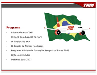 Programa
- A identidade da TAM
- História da educação na TAM
- O funcionário TAM
- O desafio de formar nas bases
- Programa Híbrido de Formação Aeroportos Bases 2006
- Lições aprendidas
- Desafios para 2007
 