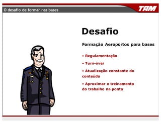 Formação Aeroportos para bases
• Regulamentação
• Turn-over
• Atualização constante do
conteúdo
• Aproximar o treinamento
do trabalho na ponta
Desafio
O desafio de formar nas bases
 