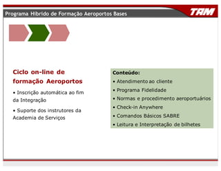 Conteúdo:
• Atendimento ao cliente
• Programa Fidelidade
• Normas e procedimento aeroportuários
• Check-in Anywhere
• Comandos Básicos SABRE
• Leitura e Interpretação de bilhetes
Ciclo on-line de
formação Aeroportos
• Inscrição automática ao fim
da Integração
• Suporte dos instrutores da
Academia de Serviços
Programa Híbrido de Formação Aeroportos Bases
 