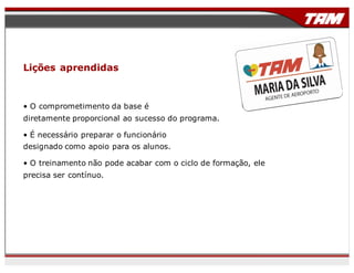 Lições aprendidas
• O comprometimento da base é
diretamente proporcional ao sucesso do programa.
• É necessário preparar o funcionário
designado como apoio para os alunos.
• O treinamento não pode acabar com o ciclo de formação, ele
precisa ser contínuo.
 