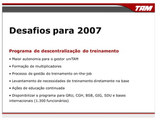 Desafios para 2007
Programa de descentralização do treinamento
• Maior autonomia para o gestor uniTAM
• Formação de multiplicadores
• Processo de gestão do treinamento on-the-job
• Levantamento de necessidades de treinamento diretamente na base
• Ações de educação continuada
• Disponibilizar o programa para GRU, CGH, BSB, GIG, SDU e bases
internacionais (1.300 funcionários)
 