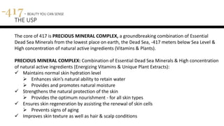 The core of 417 is PRECIOUS MINERAL COMPLEX, a groundbreaking combination of Essential
Dead Sea Minerals from the lowest place on earth, the Dead Sea, -417 meters below Sea Level &
High concentration of natural active ingredients (Vitamins & Plants).
PRECIOUS MINERAL COMPLEX: Combination of Essential Dead Sea Minerals & High concentration
of natural active ingredients (Energizing Vitamins & Unique Plant Extracts):
 Maintains normal skin hydration level
 Enhances skin’s natural ability to retain water
 Provides and promotes natural moisture
 Strengthens the natural protection of the skin
 Provides the optimum nourishment - for all skin types
 Ensures skin regeneration by assisting the renewal of skin cells
 Prevents signs of aging
 Improves skin texture as well as hair & scalp conditions
417 - BEAUTY YOU CAN SENSE
THE USP
 